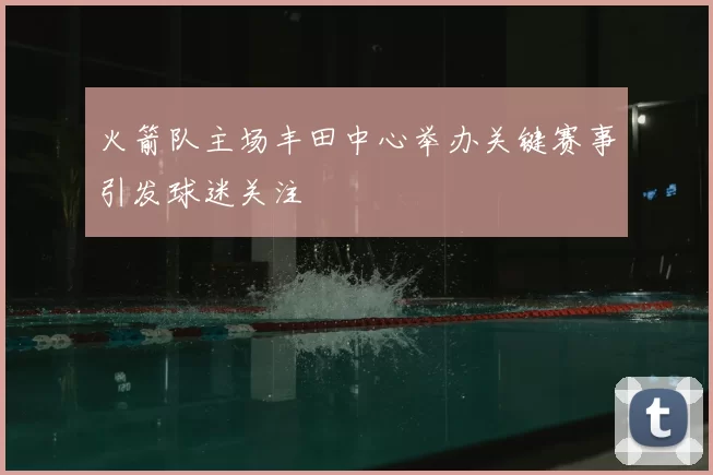 火箭队主场丰田中心举办关键赛事引发球迷关注