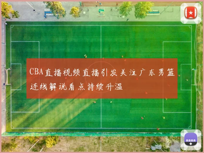 CBA直播视频直播引发关注广东男篮连线解说看点持续升温