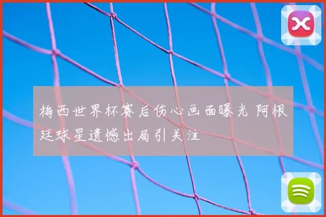 梅西世界杯赛后伤心画面曝光 阿根廷球星遗憾出局引关注