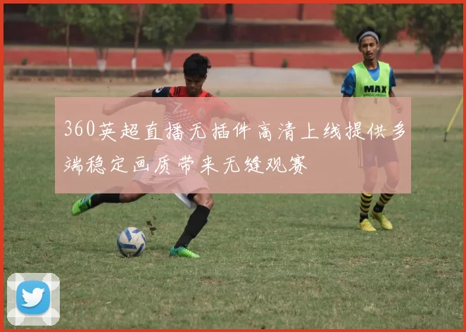 360英超直播无插件高清上线提供多端稳定画质带来无缝观赛