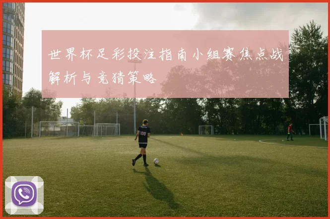 世界杯足彩投注指南小组赛焦点战解析与竞猜策略