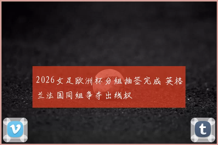 2026女足欧洲杯分组抽签完成 英格兰法国同组争夺出线权