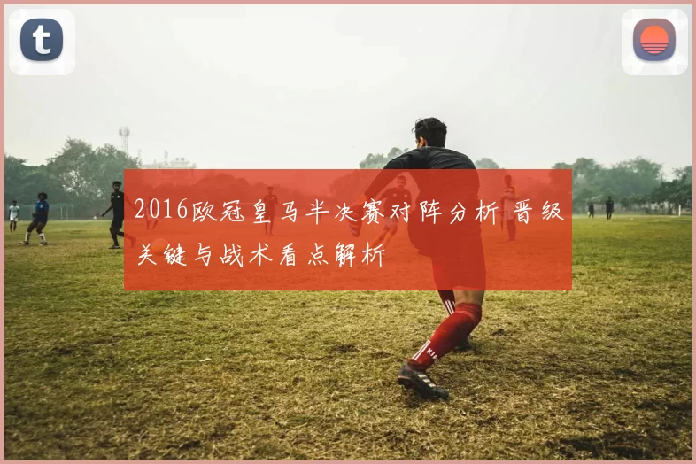 2016欧冠皇马半决赛对阵分析 晋级关键与战术看点解析