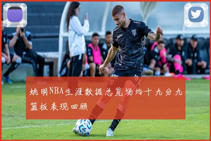 姚明NBA生涯数据总览场均十九分九篮板表现回顾