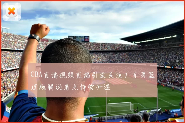 CBA直播视频直播引发关注广东男篮连线解说看点持续升温