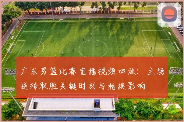 广东男篮比赛直播视频回放：主场逆转取胜关键时刻与轮换影响