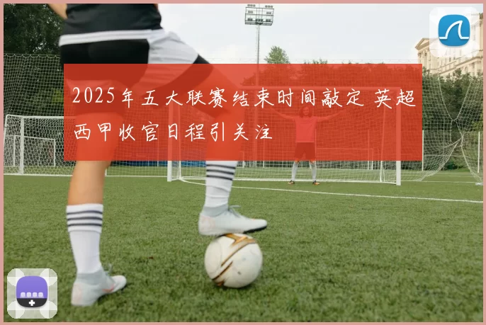 2025年五大联赛结束时间敲定 英超西甲收官日程引关注