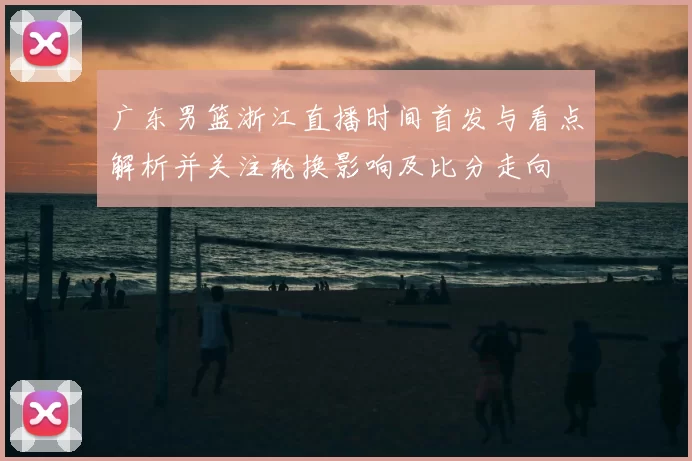 广东男篮浙江直播时间首发与看点解析并关注轮换影响及比分走向