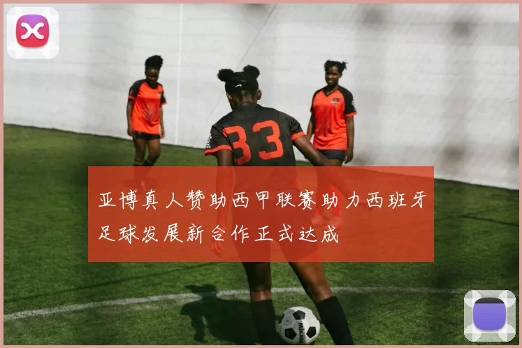 亚博真人赞助西甲联赛助力西班牙足球发展新合作正式达成