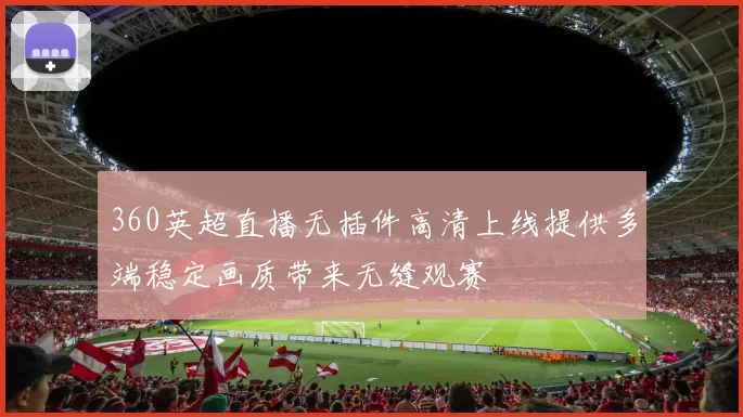 360英超直播无插件高清上线提供多端稳定画质带来无缝观赛