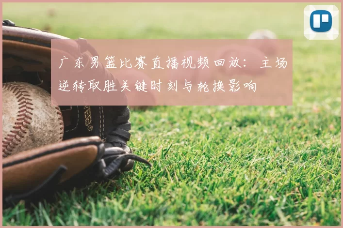 广东男篮比赛直播视频回放：主场逆转取胜关键时刻与轮换影响