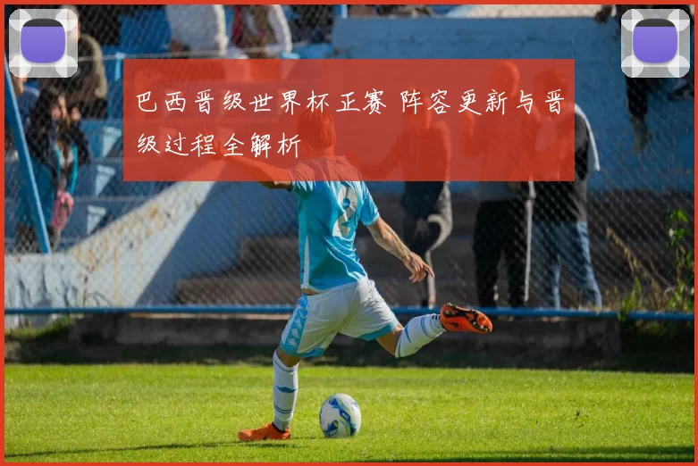 巴西晋级世界杯正赛 阵容更新与晋级过程全解析