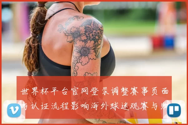 世界杯平台官网登录调整赛事页面与认证流程影响海外球迷观赛与购票