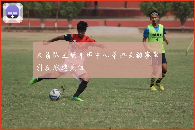 火箭队主场丰田中心举办关键赛事引发球迷关注